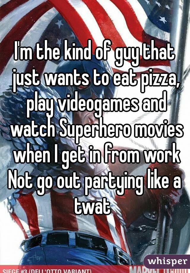 I'm the kind of guy that just wants to eat pizza, play videogames and watch Superhero movies when I get in from work
Not go out partying like a twat  
