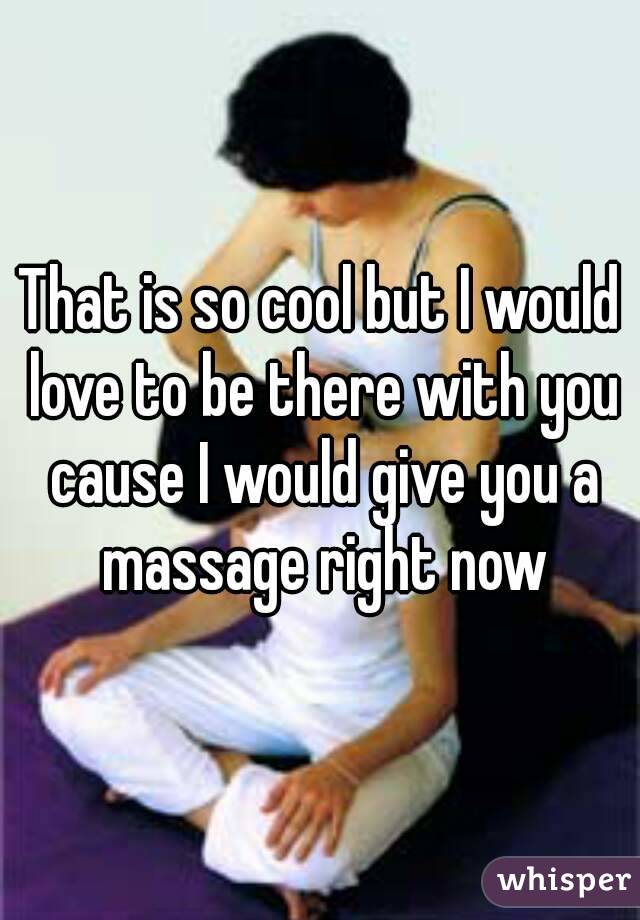 That is so cool but I would love to be there with you cause I would give you a massage right now