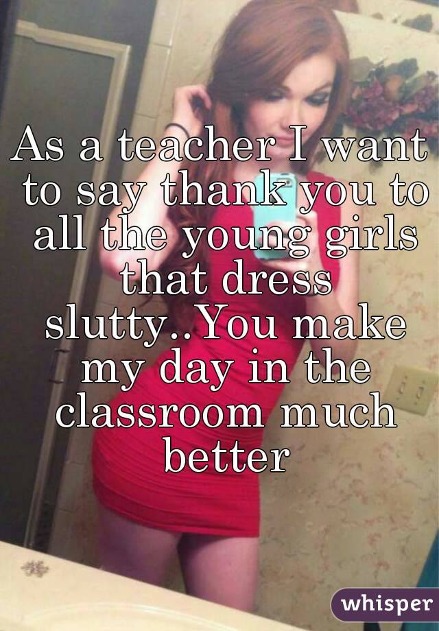 As a teacher I want to say thank you to all the young girls that dress slutty..You make my day in the classroom much better