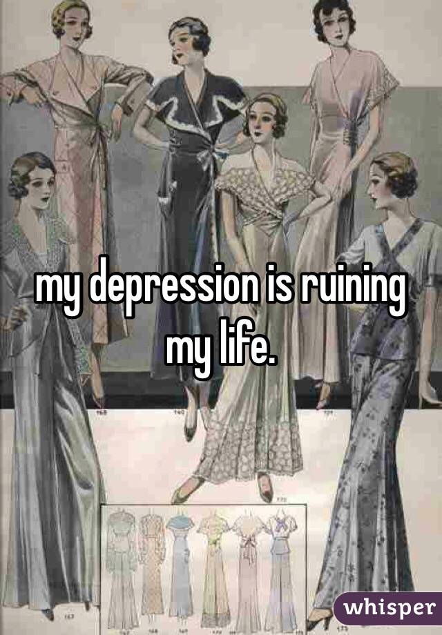 my depression is ruining my life. 