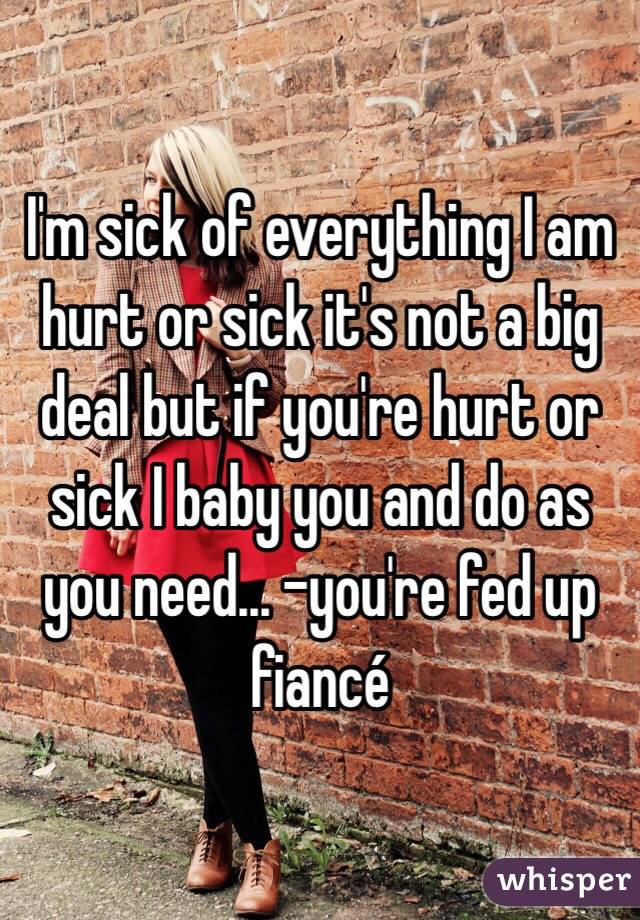 I'm sick of everything I am hurt or sick it's not a big deal but if you're hurt or sick I baby you and do as you need... -you're fed up fiancé 