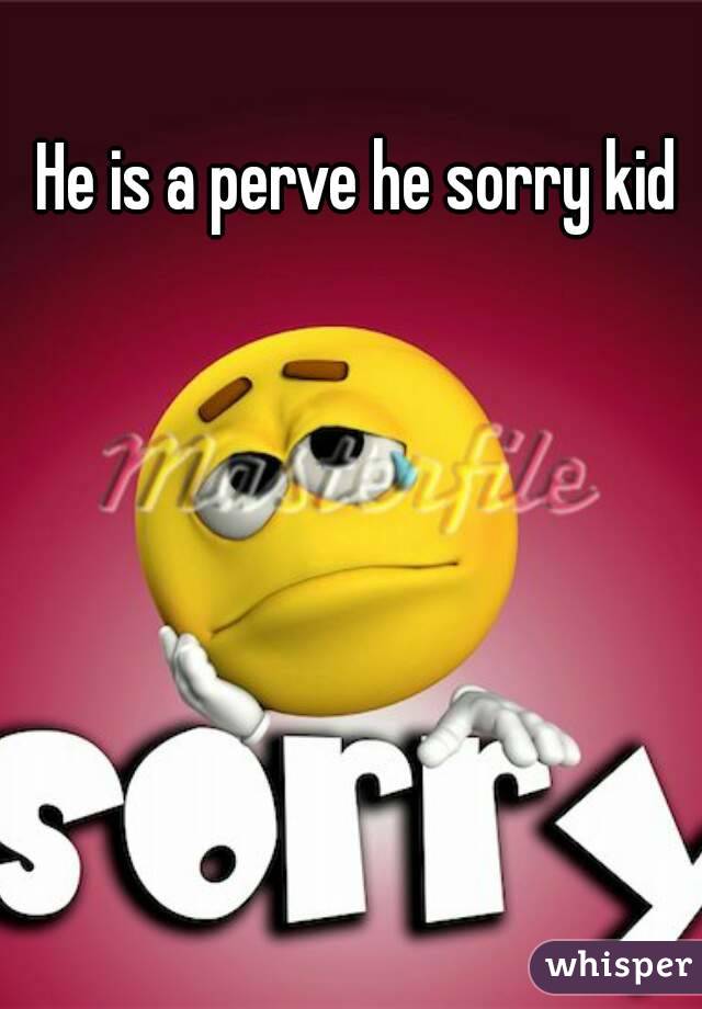 He is a perve he sorry kid