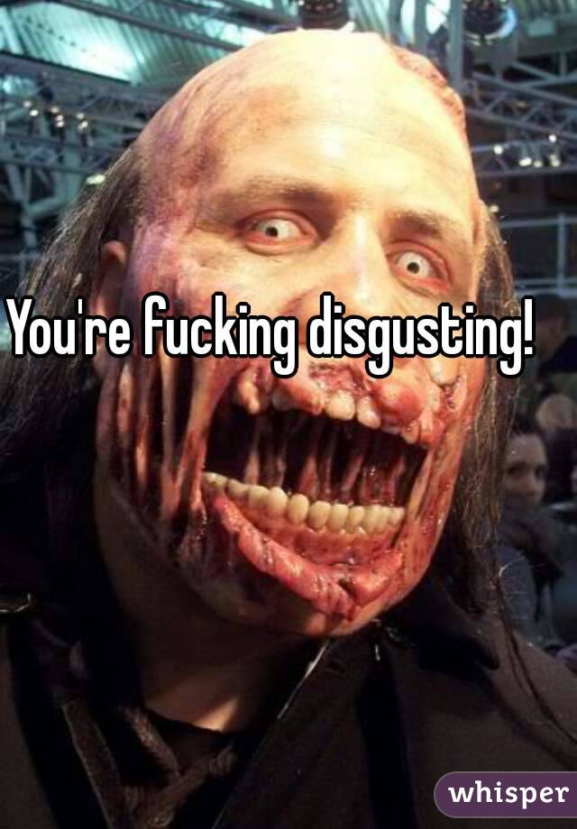 You're fucking disgusting! 