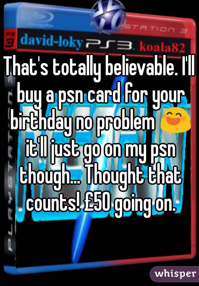That's totally believable. I'll buy a psn card for your birthday no problem 😄 it'll just go on my psn though... Thought that counts! £50 going on.