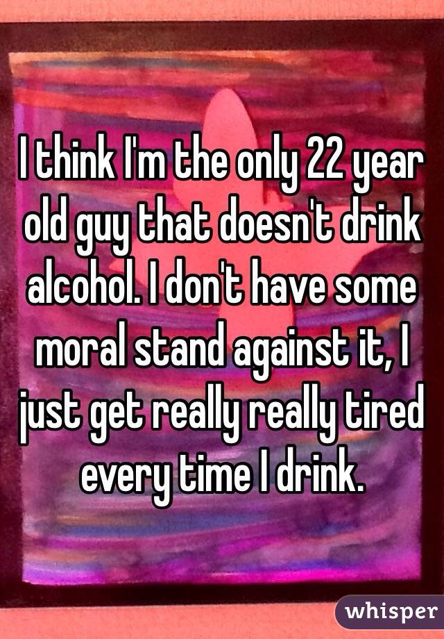 I think I'm the only 22 year old guy that doesn't drink alcohol. I don't have some moral stand against it, I just get really really tired every time I drink. 
