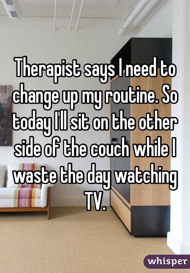 Therapist says I need to change up my routine. So today I'll sit on the other side of the couch while I waste the day watching TV. 