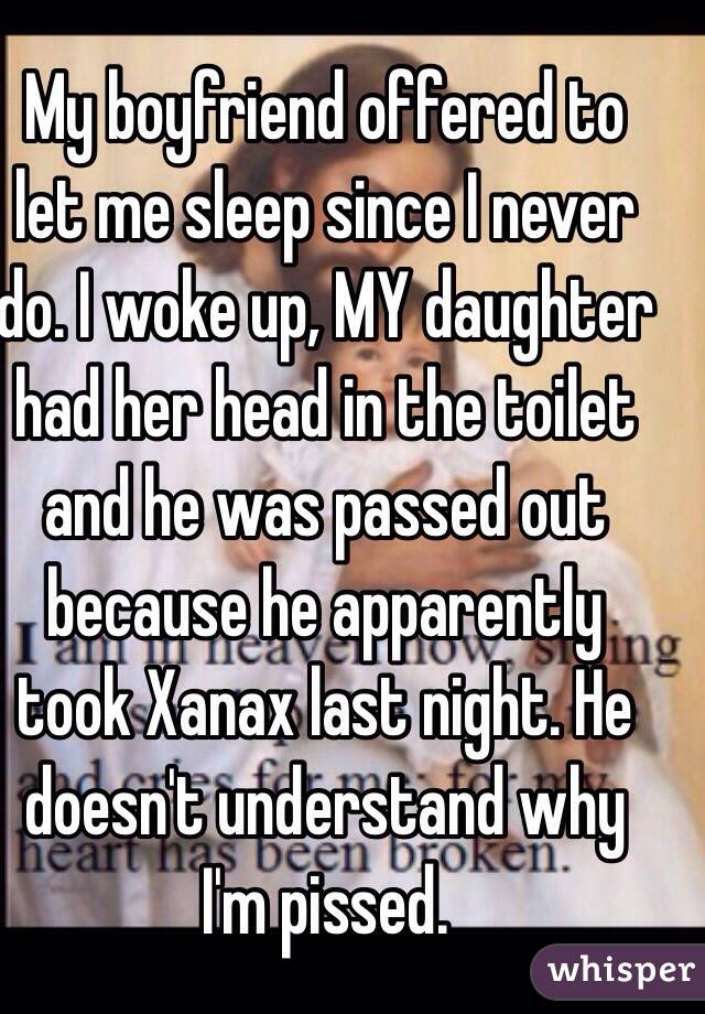 My boyfriend offered to let me sleep since I never do. I woke up, MY daughter had her head in the toilet and he was passed out because he apparently took Xanax last night. He doesn't understand why I'm pissed. 