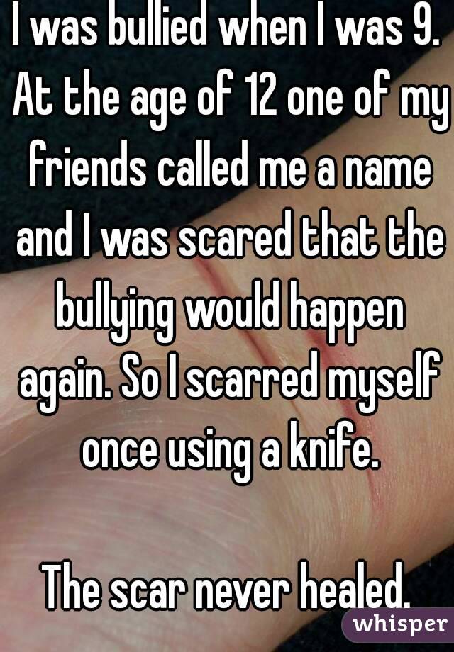 I was bullied when I was 9. At the age of 12 one of my friends called me a name and I was scared that the bullying would happen again. So I scarred myself once using a knife.

The scar never healed.