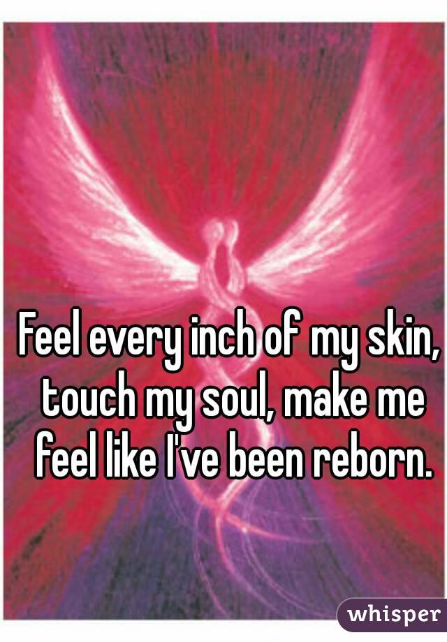 Feel every inch of my skin, touch my soul, make me feel like I've been reborn.