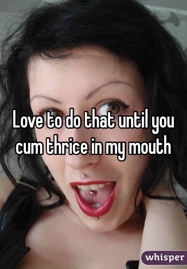Love to do that until you cum thrice in my mouth