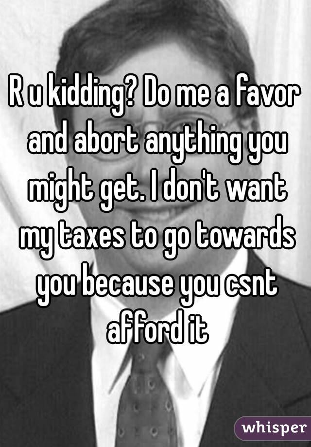 R u kidding? Do me a favor and abort anything you might get. I don't want my taxes to go towards you because you csnt afford it