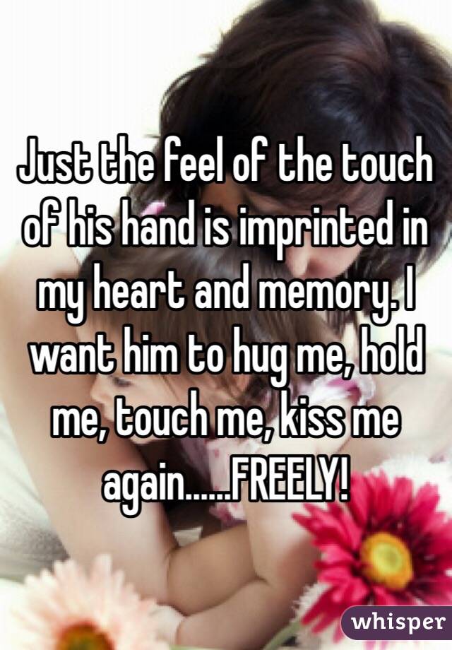 Just the feel of the touch of his hand is imprinted in my heart and memory. I want him to hug me, hold me, touch me, kiss me again......FREELY!