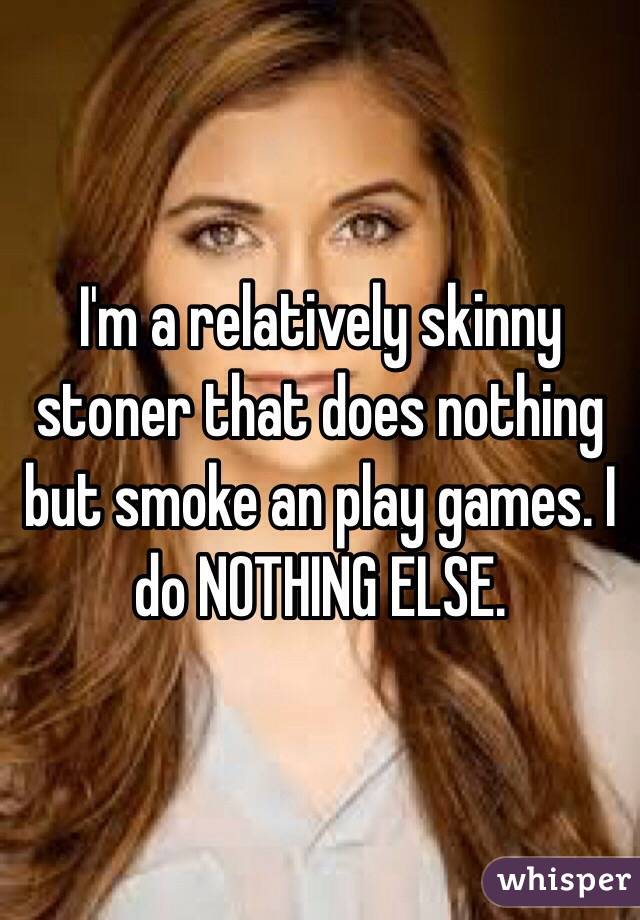 I'm a relatively skinny stoner that does nothing but smoke an play games. I do NOTHING ELSE.