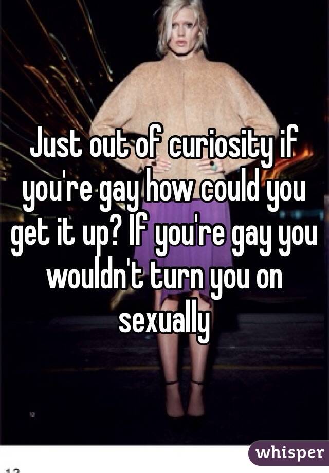 Just out of curiosity if you're gay how could you get it up? If you're gay you wouldn't turn you on sexually 