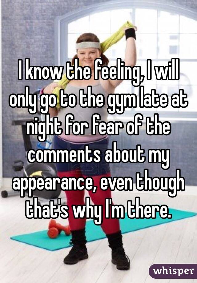 I know the feeling, I will only go to the gym late at night for fear of the comments about my appearance, even though that's why I'm there. 