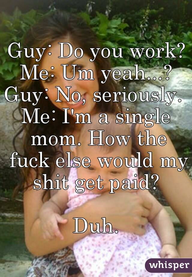 Guy: Do you work?
Me: Um yeah...?
Guy: No, seriously. 
Me: I'm a single mom. How the fuck else would my shit get paid? 

Duh.