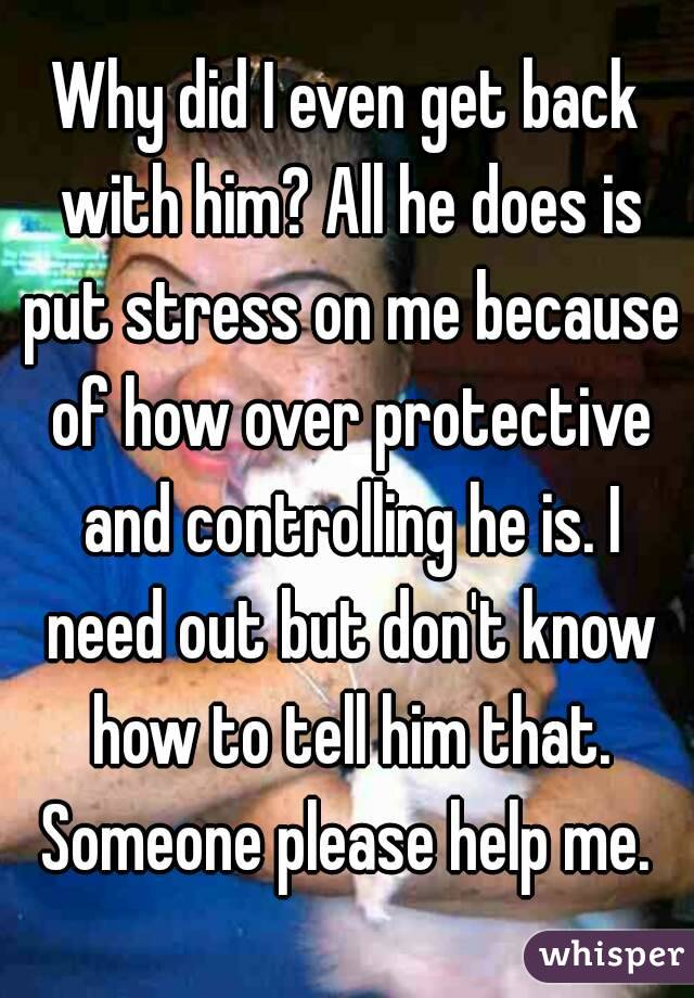 Why did I even get back with him? All he does is put stress on me because of how over protective and controlling he is. I need out but don't know how to tell him that. Someone please help me. 
