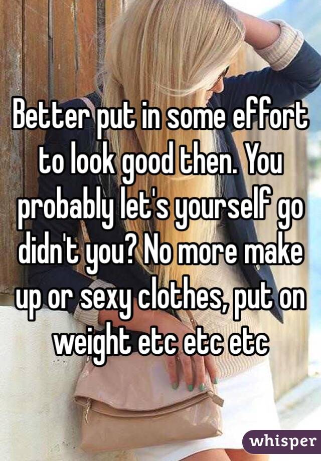Better put in some effort to look good then. You probably let's yourself go didn't you? No more make up or sexy clothes, put on weight etc etc etc