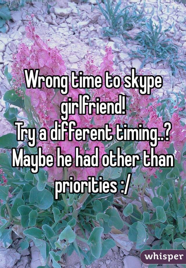 Wrong time to skype girlfriend! 
Try a different timing..? 
Maybe he had other than priorities :/
