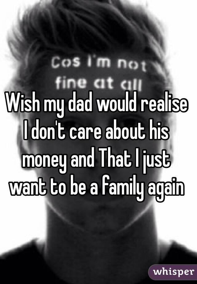 Wish my dad would realise I don't care about his money and That I just want to be a family again 