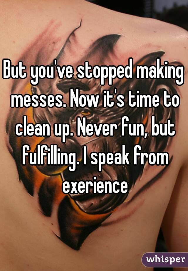 But you've stopped making messes. Now it's time to clean up. Never fun, but fulfilling. I speak from exerience