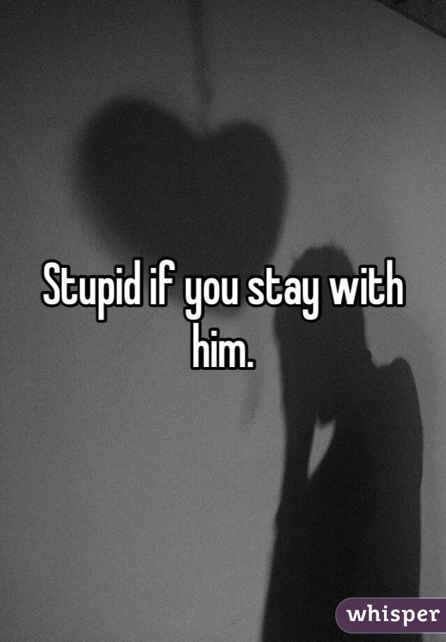 Stupid if you stay with him.