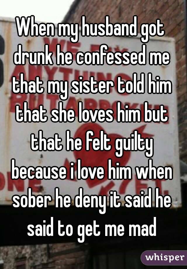 When my husband got drunk he confessed me that my sister told him that she loves him but that he felt guilty because i love him when sober he deny it said he said to get me mad