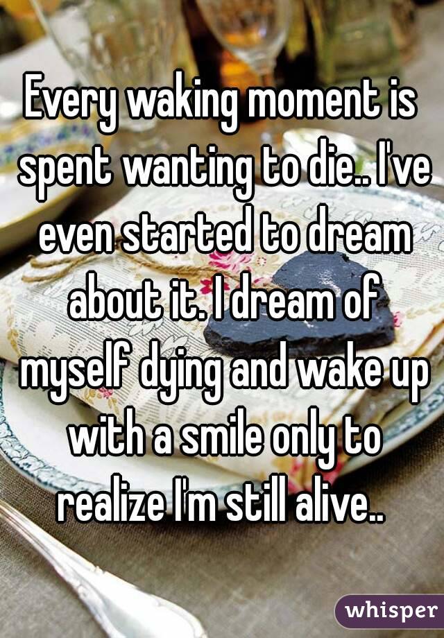 Every waking moment is spent wanting to die.. I've even started to dream about it. I dream of myself dying and wake up with a smile only to realize I'm still alive.. 