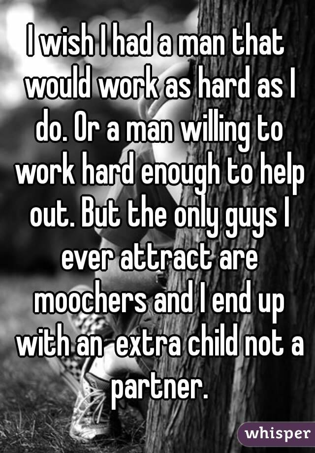 I wish I had a man that would work as hard as I do. Or a man willing to work hard enough to help out. But the only guys I ever attract are moochers and I end up with an  extra child not a partner.