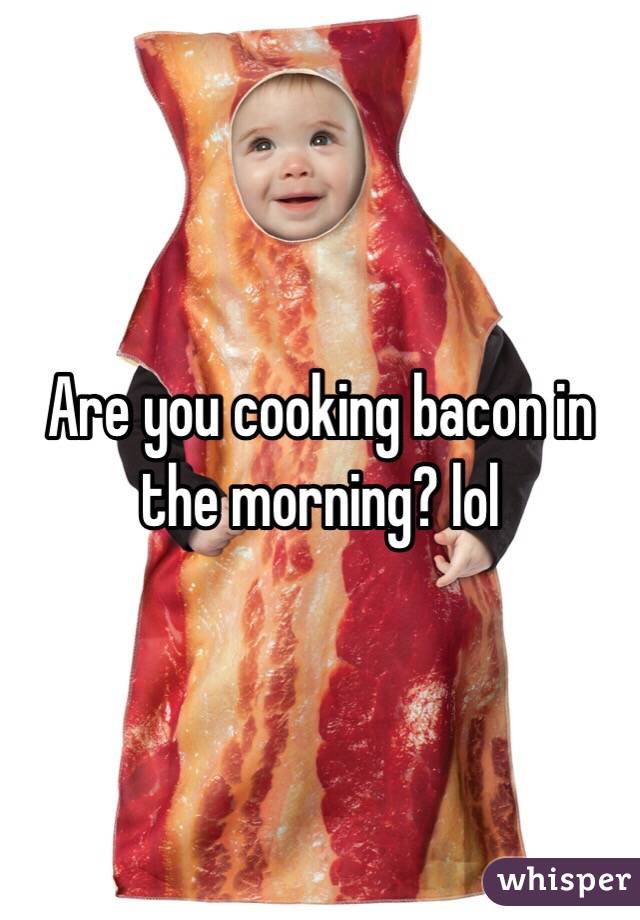 Are you cooking bacon in the morning? lol