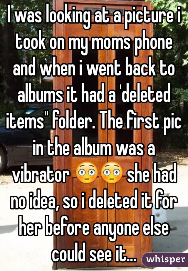 I was looking at a picture i took on my moms phone and when i went back to albums it had a 'deleted items" folder. The first pic in the album was a vibrator 😳😳 she had no idea, so i deleted it for her before anyone else could see it...
