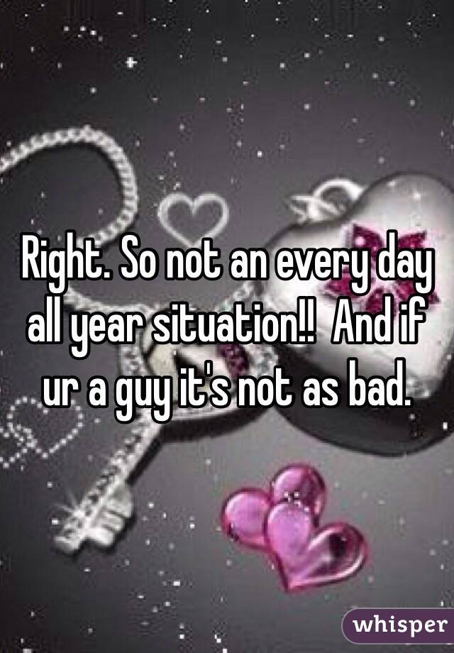 Right. So not an every day all year situation!!  And if ur a guy it's not as bad. 