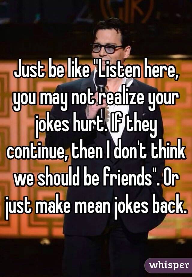 Just be like "Listen here, you may not realize your jokes hurt. If they continue, then I don't think we should be friends". Or just make mean jokes back.