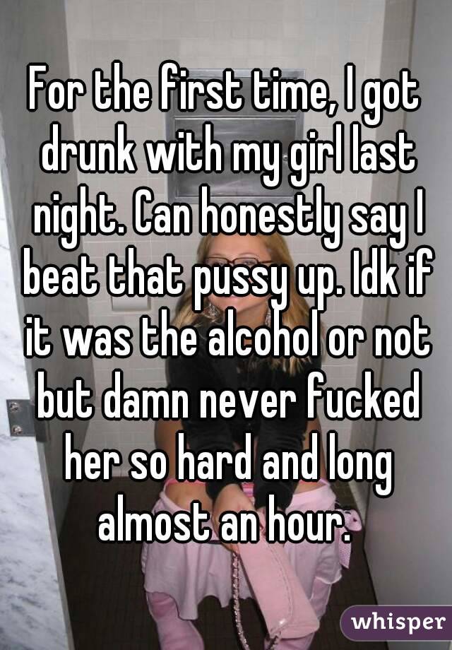 For the first time, I got drunk with my girl last night. Can honestly say I beat that pussy up. Idk if it was the alcohol or not but damn never fucked her so hard and long almost an hour. 