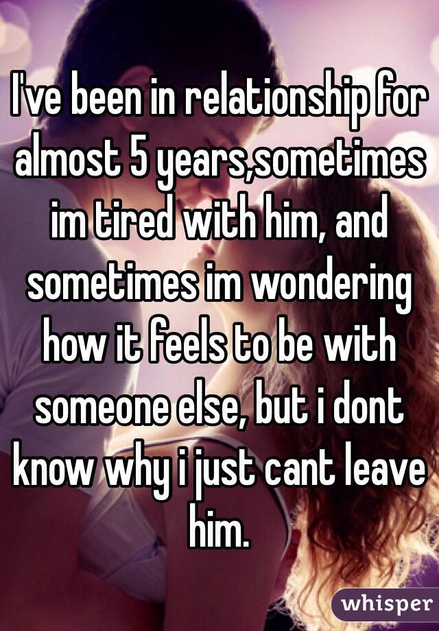 I've been in relationship for almost 5 years,sometimes im tired with him, and sometimes im wondering how it feels to be with someone else, but i dont know why i just cant leave him. 