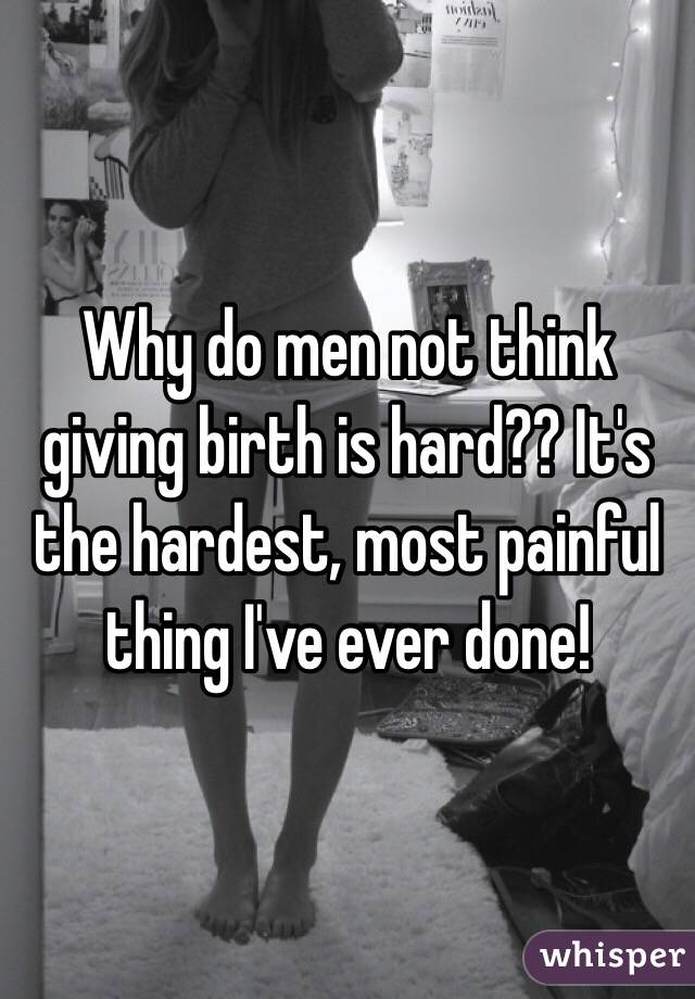 Why do men not think giving birth is hard?? It's the hardest, most painful thing I've ever done!