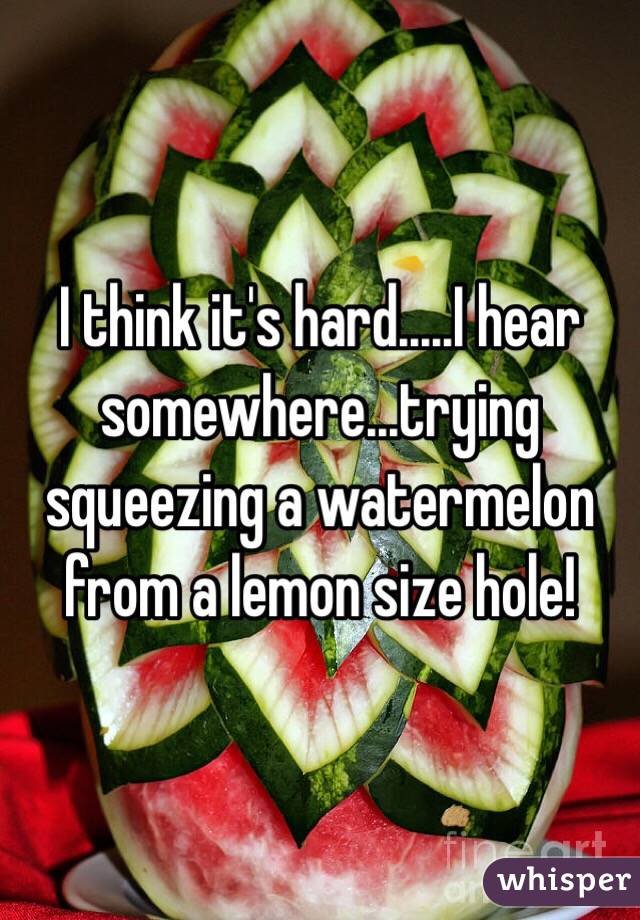 I think it's hard.....I hear somewhere...trying squeezing a watermelon from a lemon size hole!