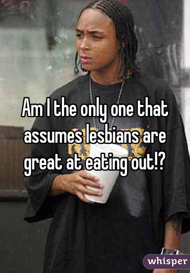 Am I the only one that assumes lesbians are great at eating out!?