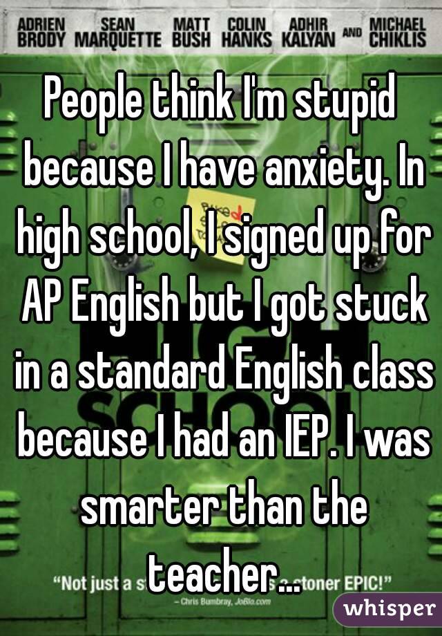 People think I'm stupid because I have anxiety. In high school, I signed up for AP English but I got stuck in a standard English class because I had an IEP. I was smarter than the teacher...