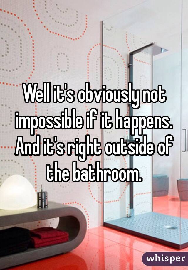 Well it's obviously not impossible if it happens. And it's right outside of the bathroom. 