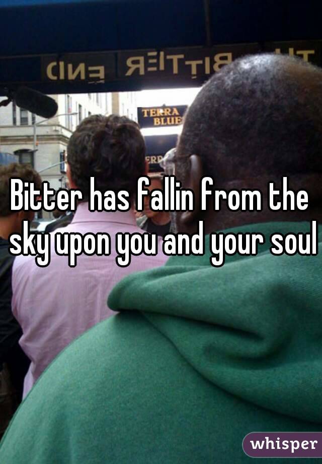 Bitter has fallin from the sky upon you and your soul