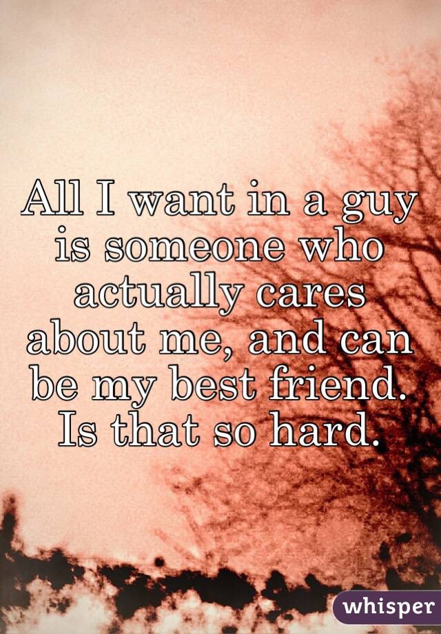 All I want in a guy is someone who actually cares about me, and can be my best friend. Is that so hard.