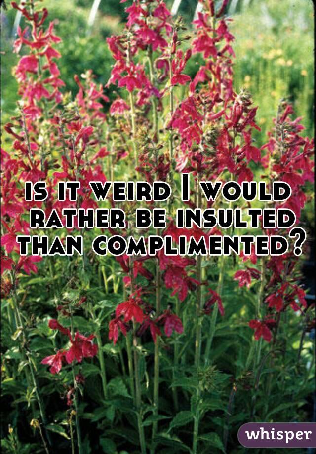 is it weird I would rather be insulted than complimented?