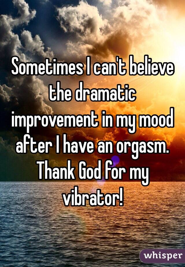 Sometimes I can't believe the dramatic improvement in my mood after I have an orgasm. Thank God for my vibrator!