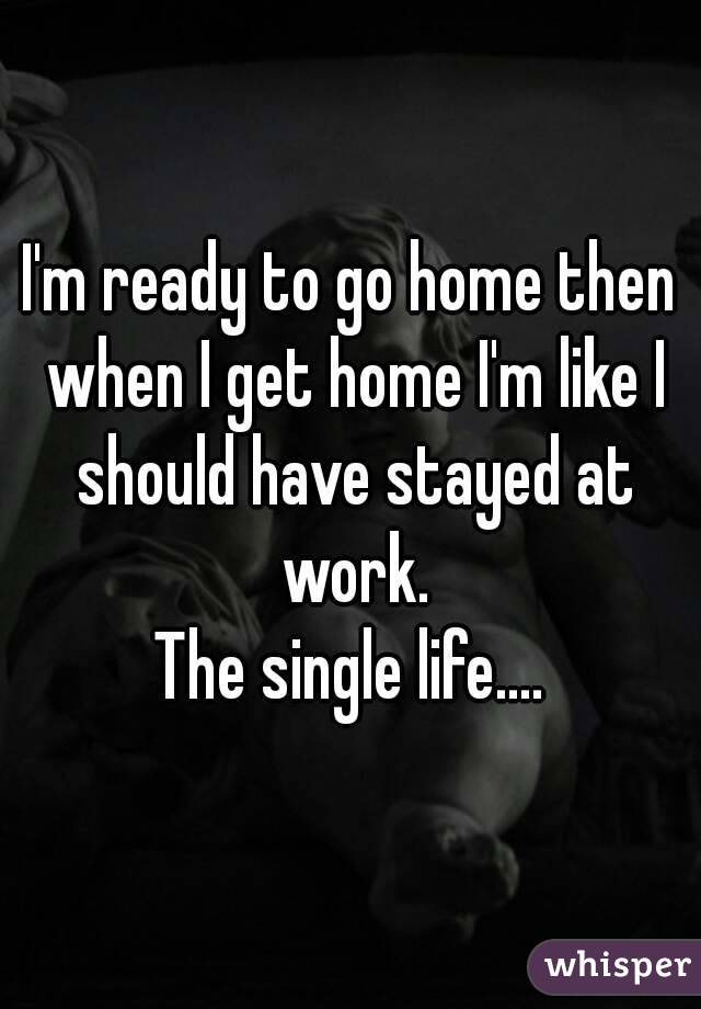 I'm ready to go home then when I get home I'm like I should have stayed at work.
The single life....