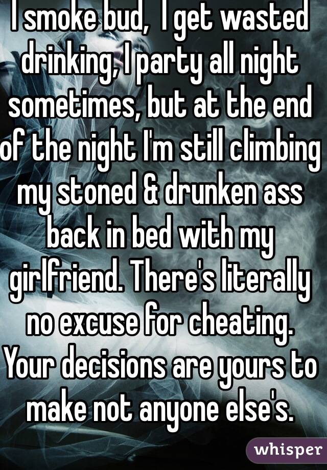 I smoke bud,  I get wasted drinking, I party all night sometimes, but at the end of the night I'm still climbing my stoned & drunken ass back in bed with my girlfriend. There's literally no excuse for cheating. Your decisions are yours to make not anyone else's. 