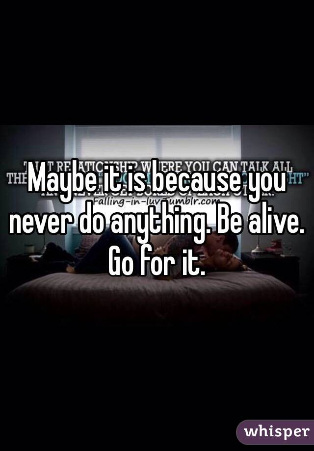 Maybe it is because you never do anything. Be alive. Go for it.