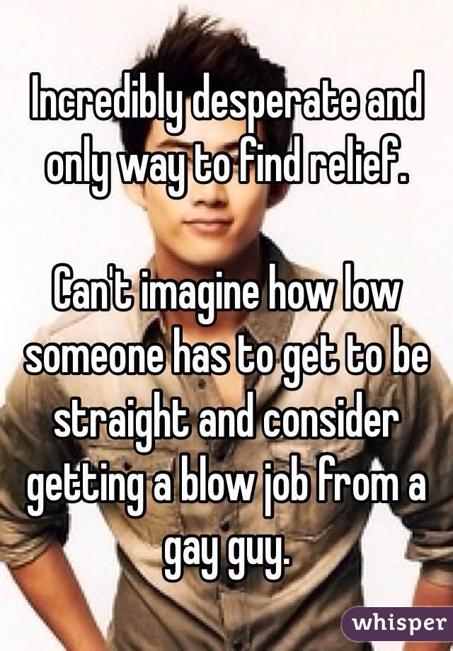 Incredibly desperate and only way to find relief.

Can't imagine how low someone has to get to be straight and consider getting a blow job from a gay guy.