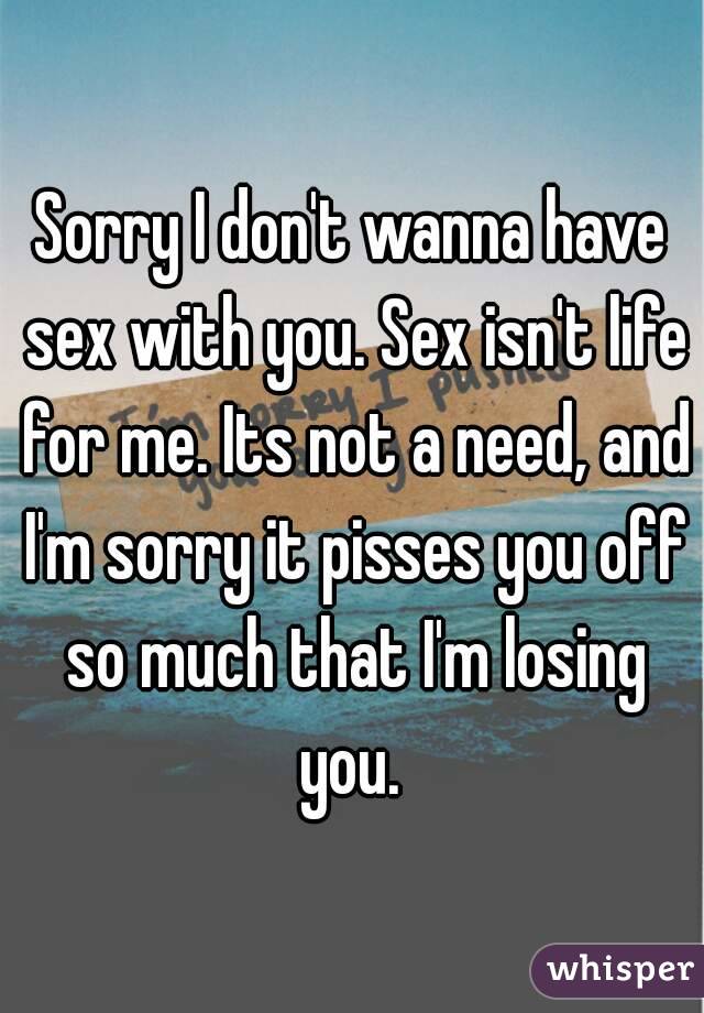 Sorry I don't wanna have sex with you. Sex isn't life for me. Its not a need, and I'm sorry it pisses you off so much that I'm losing you. 