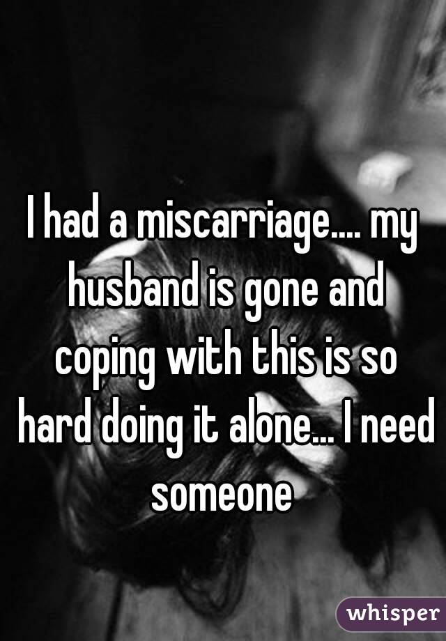 I had a miscarriage.... my husband is gone and coping with this is so hard doing it alone... I need someone 